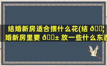 结婚新房适合摆什么花(结 🐦 婚新房里要 🐱 放一些什么东西)